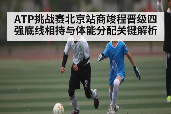 ATP挑战赛北京站商竣程晋级四强底线相持与体能分配关键解析